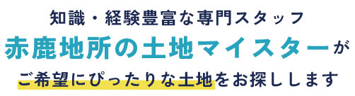 知識・経験豊富な専門スタッフ「赤鹿地所の土地マイスター」がぴったりな土地をお探しします