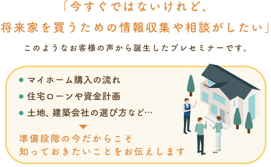 「今すぐではないけれど、 将来家を買うための情報収集や相談がしたい」このようなお客様の声から誕生したプレセミナーです。