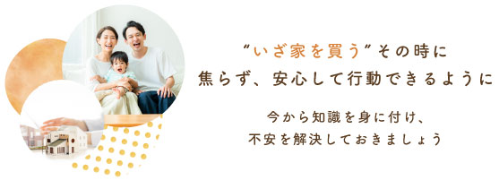 “いざ家を買う”その時に 焦らず、安心して行動できるように